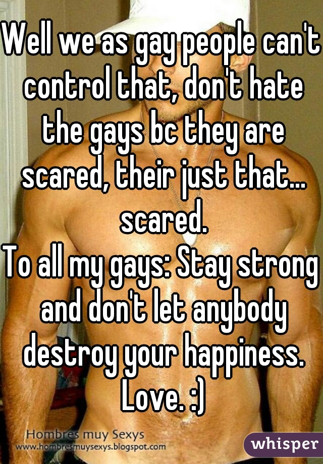 Well we as gay people can't control that, don't hate the gays bc they are scared, their just that... scared.
To all my gays: Stay strong and don't let anybody destroy your happiness. Love. :)