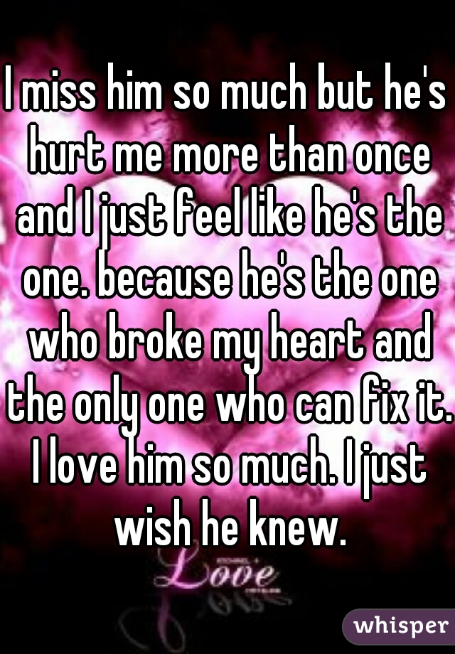 I miss him so much but he's hurt me more than once and I just feel like he's the one. because he's the one who broke my heart and the only one who can fix it. I love him so much. I just wish he knew.