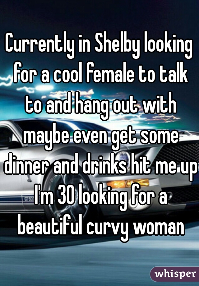 Currently in Shelby looking for a cool female to talk to and hang out with maybe even get some dinner and drinks hit me up I'm 30 looking for a beautiful curvy woman