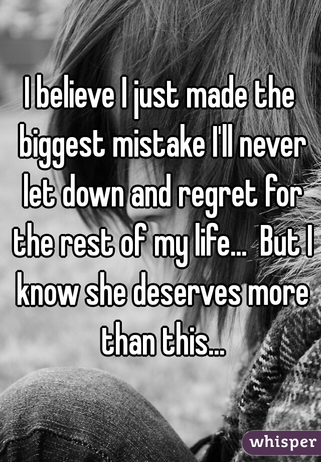 I believe I just made the biggest mistake I'll never let down and regret for the rest of my life...  But I know she deserves more than this...