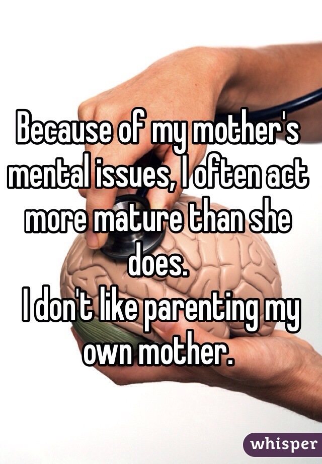 Because of my mother's mental issues, I often act more mature than she does.
 I don't like parenting my own mother. 