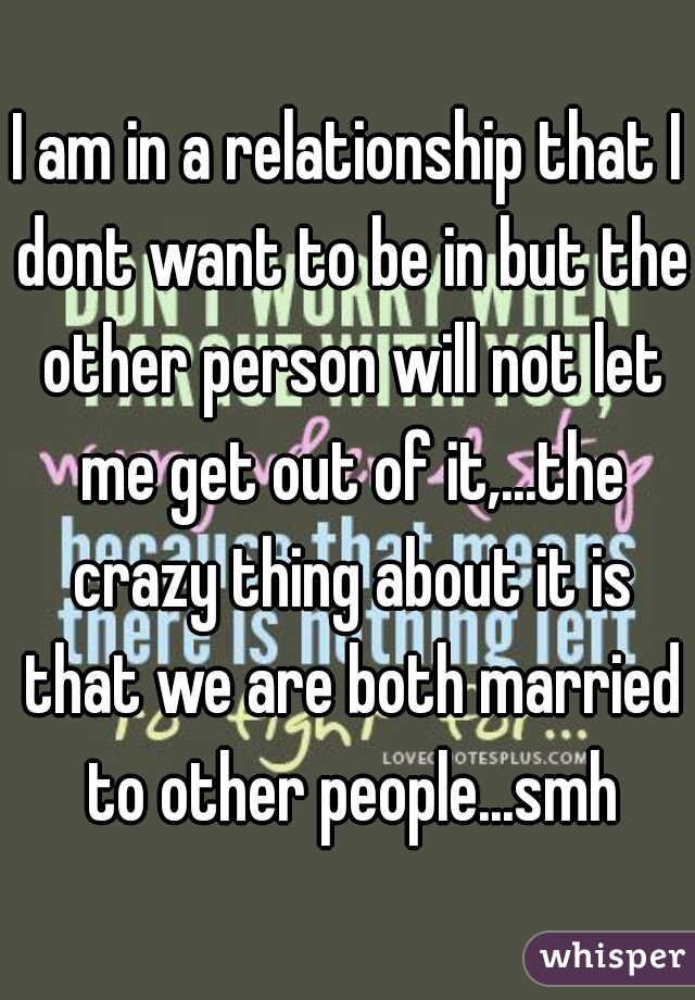 I am in a relationship that I dont want to be in but the other person will not let me get out of it,...the crazy thing about it is that we are both married to other people...smh