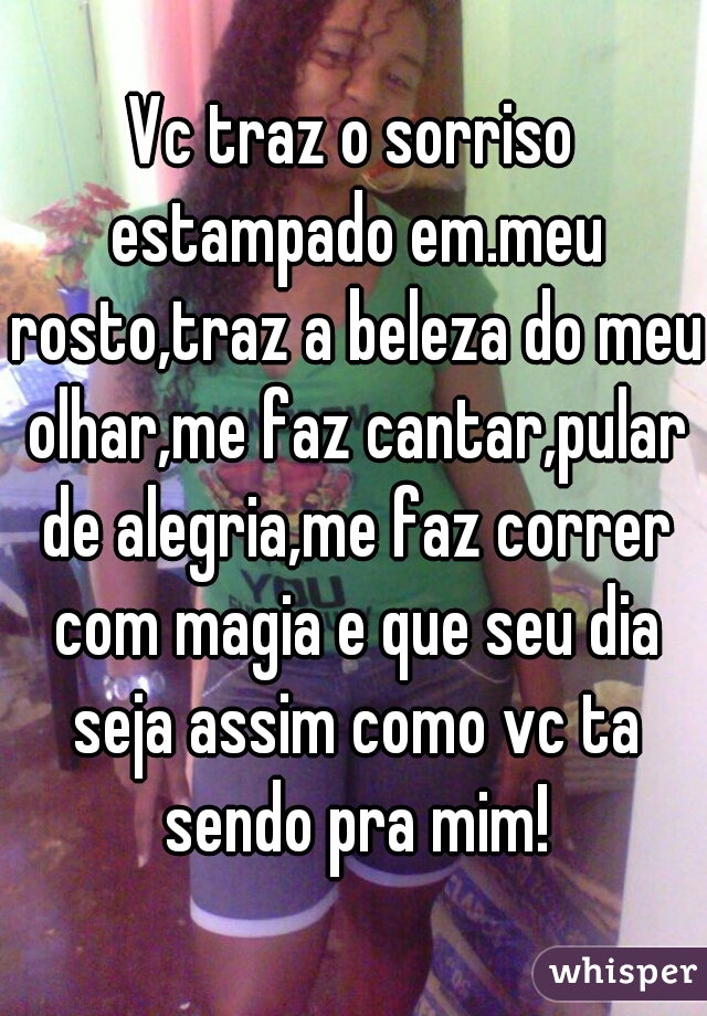 Vc traz o sorriso estampado em.meu rosto,traz a beleza do meu olhar,me faz cantar,pular de alegria,me faz correr com magia e que seu dia seja assim como vc ta sendo pra mim!