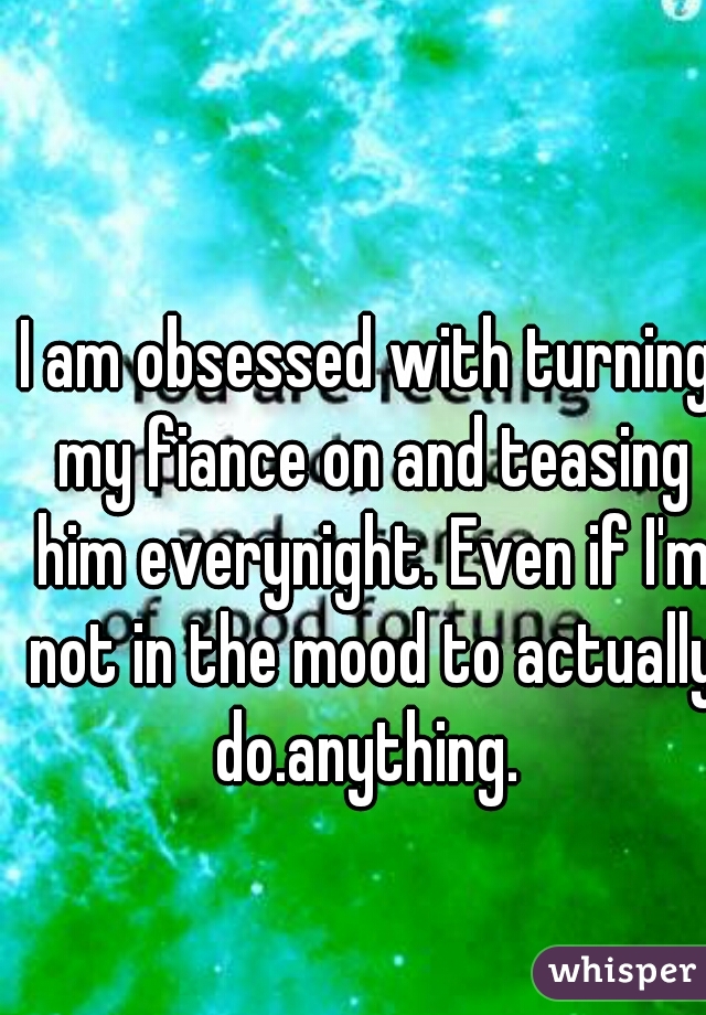 I am obsessed with turning my fiance on and teasing him everynight. Even if I'm not in the mood to actually do.anything. 