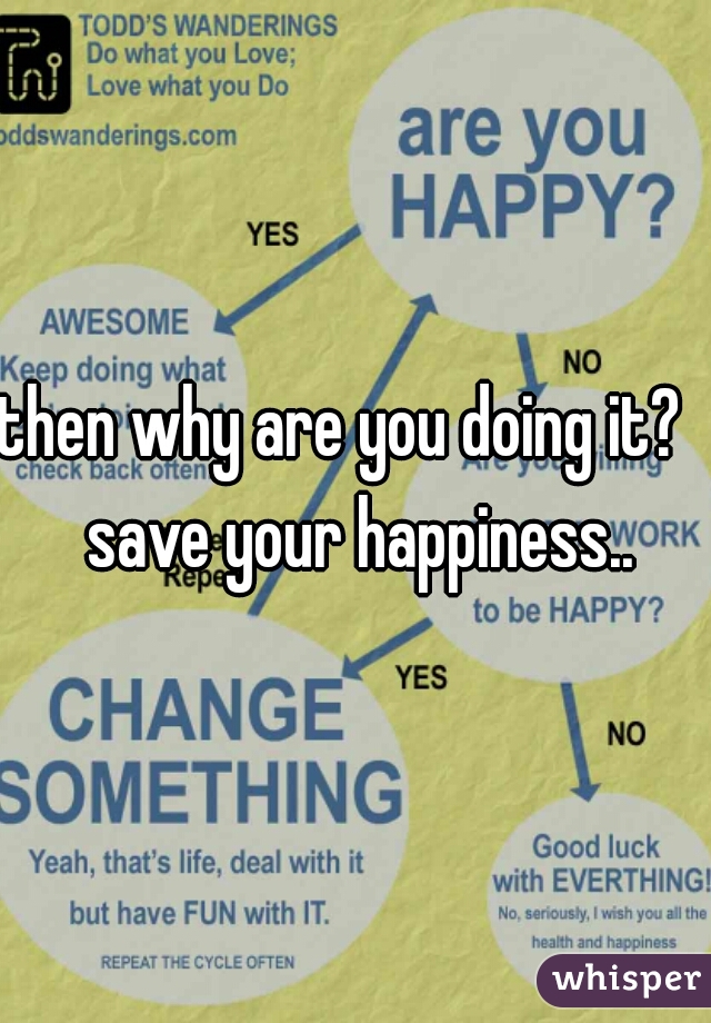 then why are you doing it?   save your happiness..