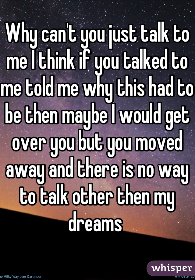 Why can't you just talk to me I think if you talked to me told me why this had to be then maybe I would get over you but you moved away and there is no way to talk other then my dreams 