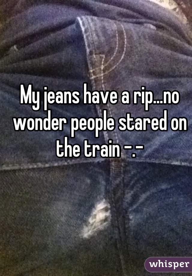 My jeans have a rip...no wonder people stared on the train -.-