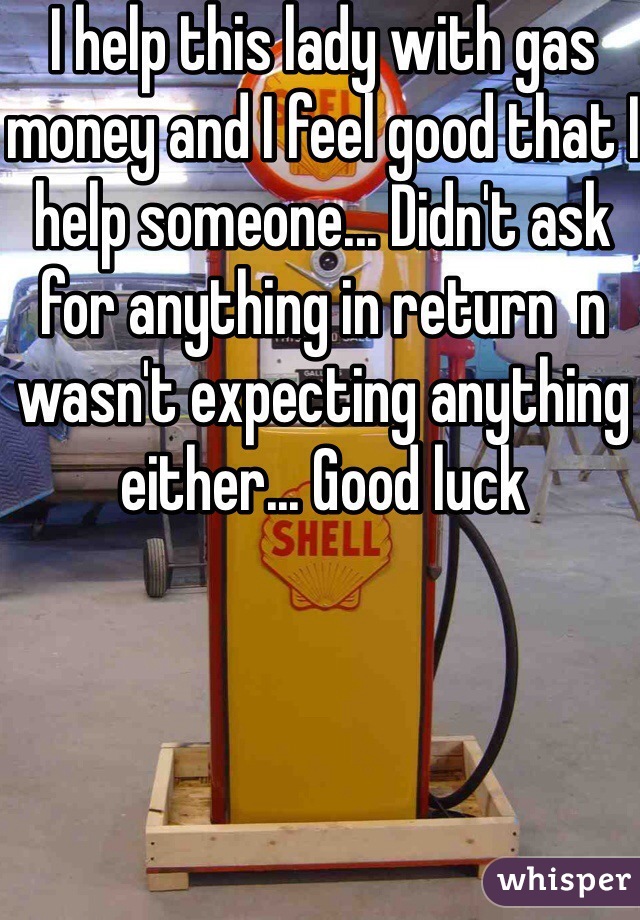 I help this lady with gas money and I feel good that I help someone... Didn't ask for anything in return  n wasn't expecting anything either... Good luck 