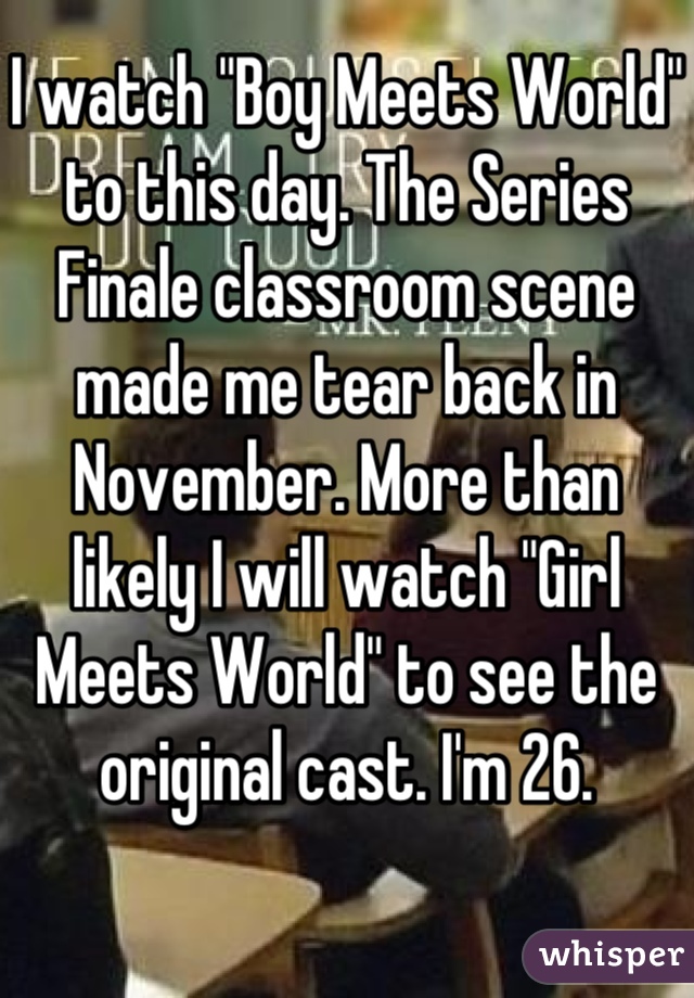 I watch "Boy Meets World" to this day. The Series Finale classroom scene made me tear back in November. More than likely I will watch "Girl Meets World" to see the original cast. I'm 26.