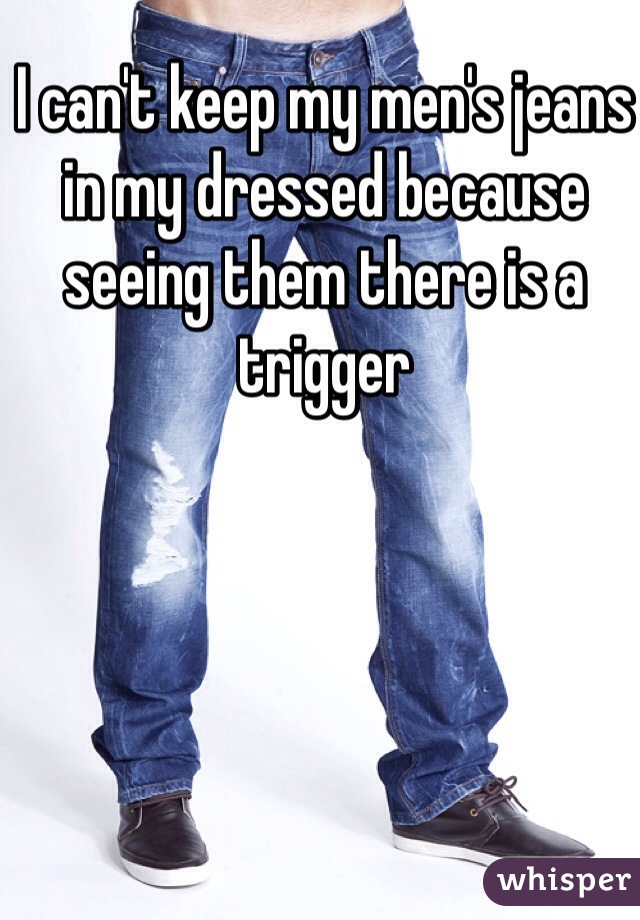 I can't keep my men's jeans in my dressed because seeing them there is a trigger