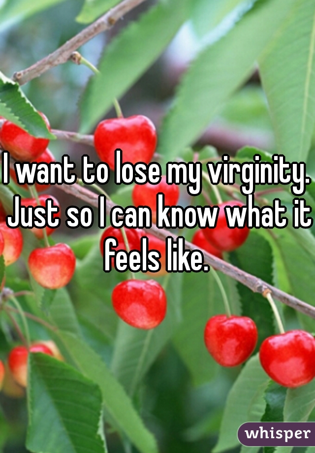 I want to lose my virginity. Just so I can know what it feels like. 