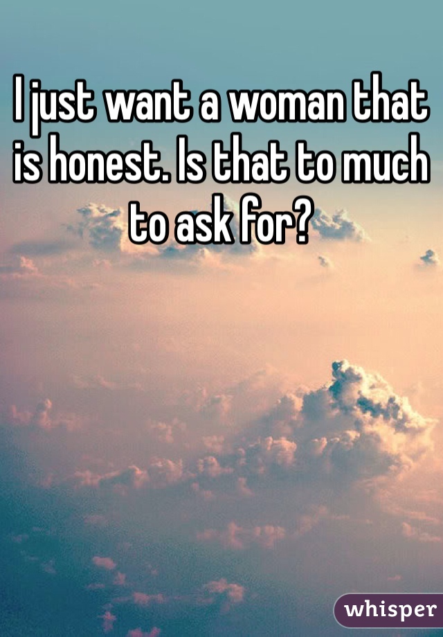 I just want a woman that is honest. Is that to much to ask for?