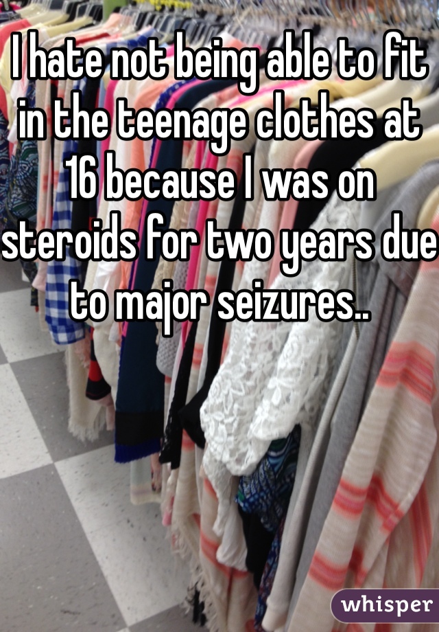 I hate not being able to fit in the teenage clothes at 16 because I was on steroids for two years due to major seizures..