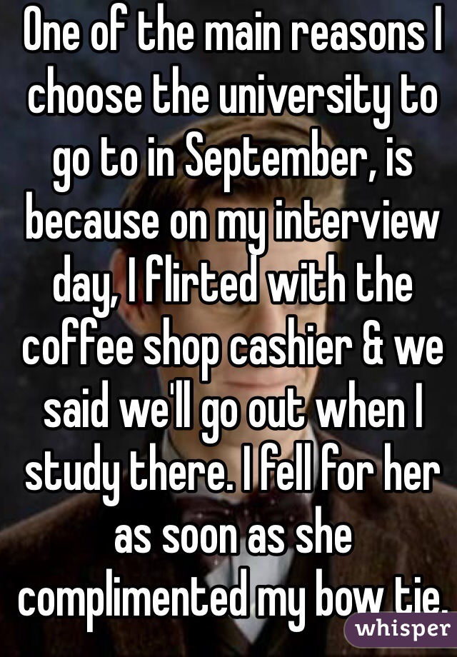 One of the main reasons I choose the university to go to in September, is because on my interview day, I flirted with the coffee shop cashier & we said we'll go out when I study there. I fell for her as soon as she complimented my bow tie.