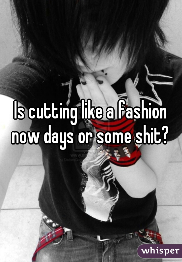 Is cutting like a fashion now days or some shit? 