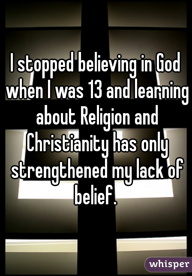 I stopped believing in God when I was 13 and learning about Religion and Christianity has only strengthened my lack of belief. 