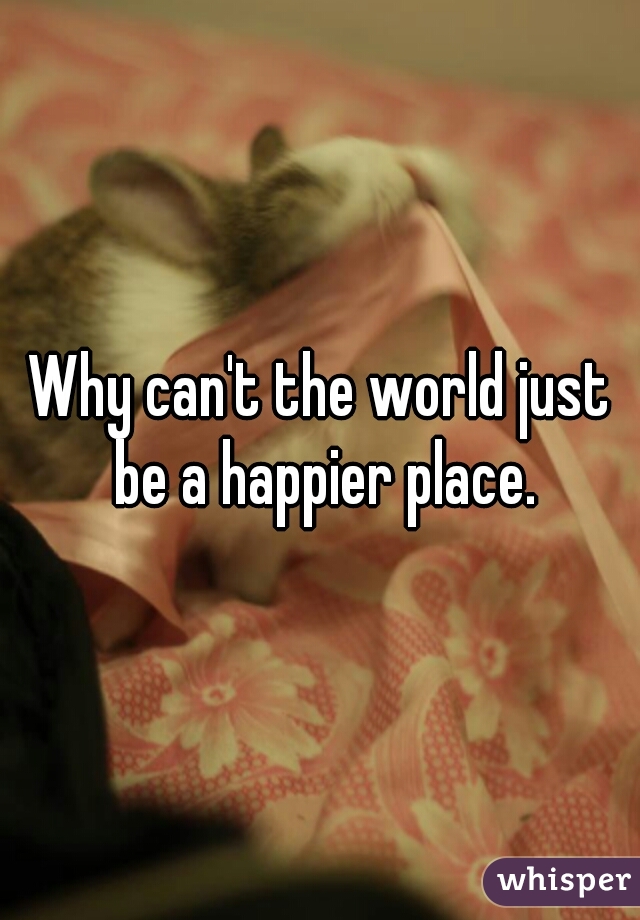 Why can't the world just be a happier place.