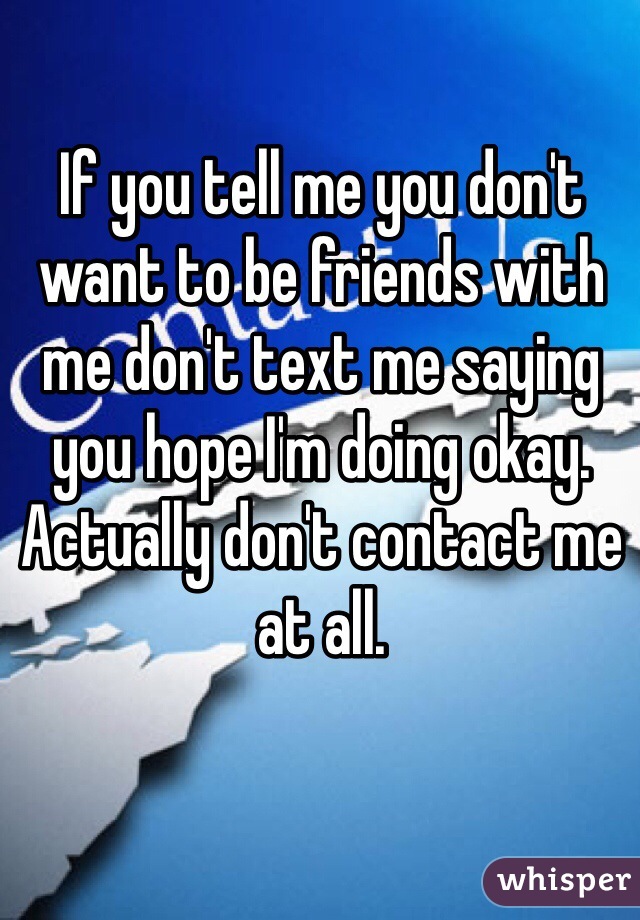 If you tell me you don't want to be friends with me don't text me saying you hope I'm doing okay. Actually don't contact me at all.