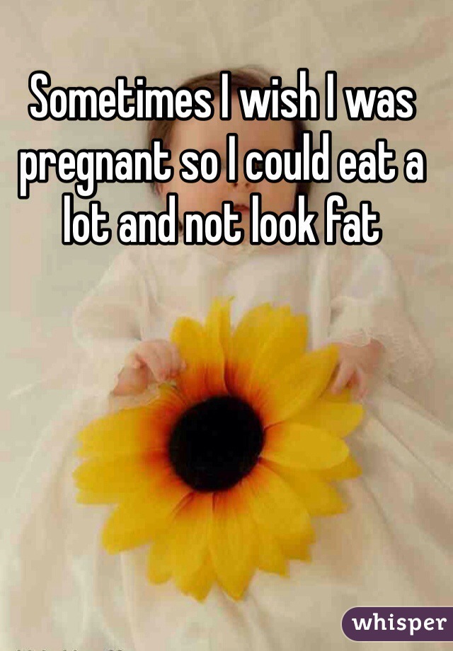 Sometimes I wish I was pregnant so I could eat a lot and not look fat 