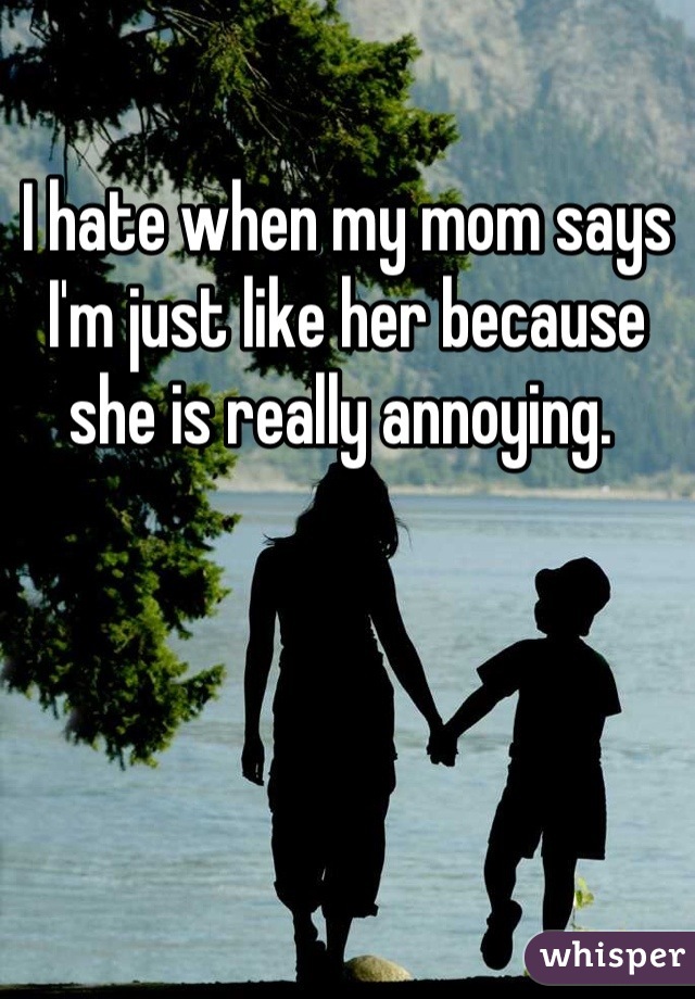 I hate when my mom says I'm just like her because she is really annoying. 