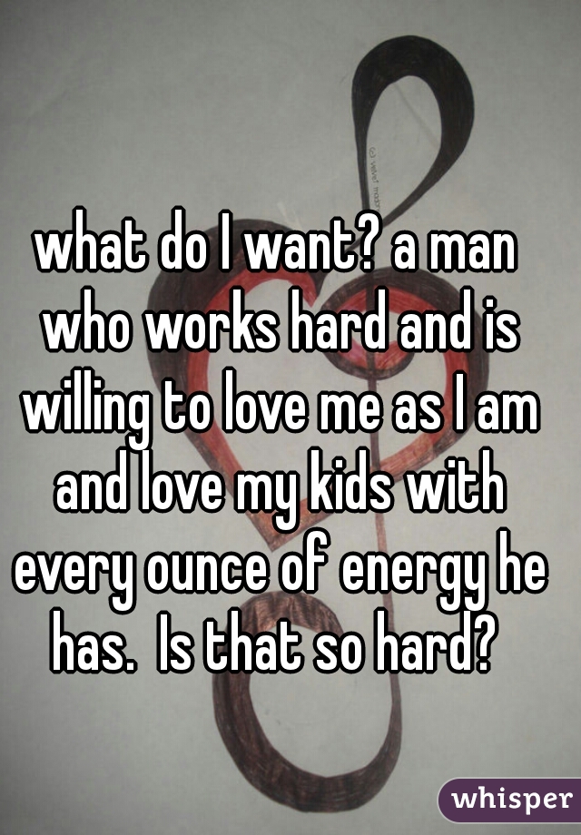 what do I want? a man who works hard and is willing to love me as I am and love my kids with every ounce of energy he has.  Is that so hard? 