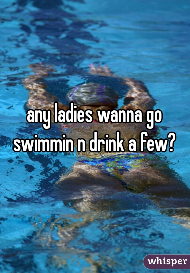 any ladies wanna go swimmin n drink a few? 