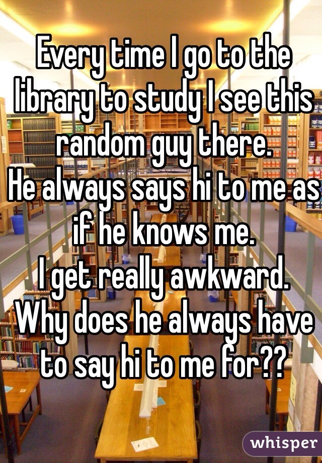 Every time I go to the library to study I see this random guy there.
He always says hi to me as if he knows me. 
I get really awkward.
Why does he always have to say hi to me for?? 