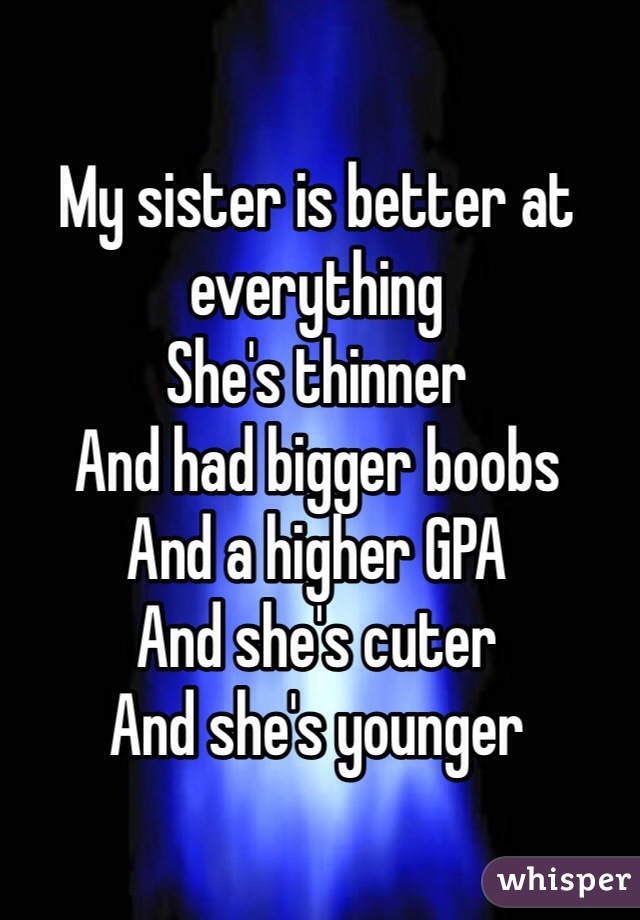 My sister is better at everything 
She's thinner 
And had bigger boobs 
And a higher GPA
And she's cuter 
And she's younger 