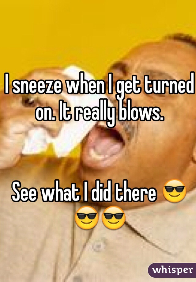 I sneeze when I get turned on. It really blows.


See what I did there 😎😎😎