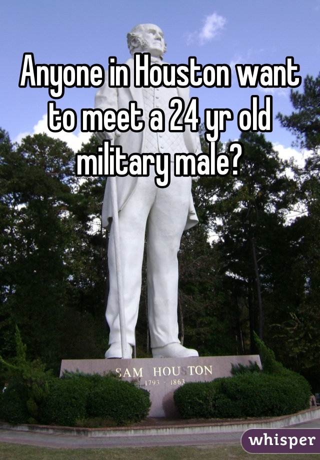 Anyone in Houston want to meet a 24 yr old military male?