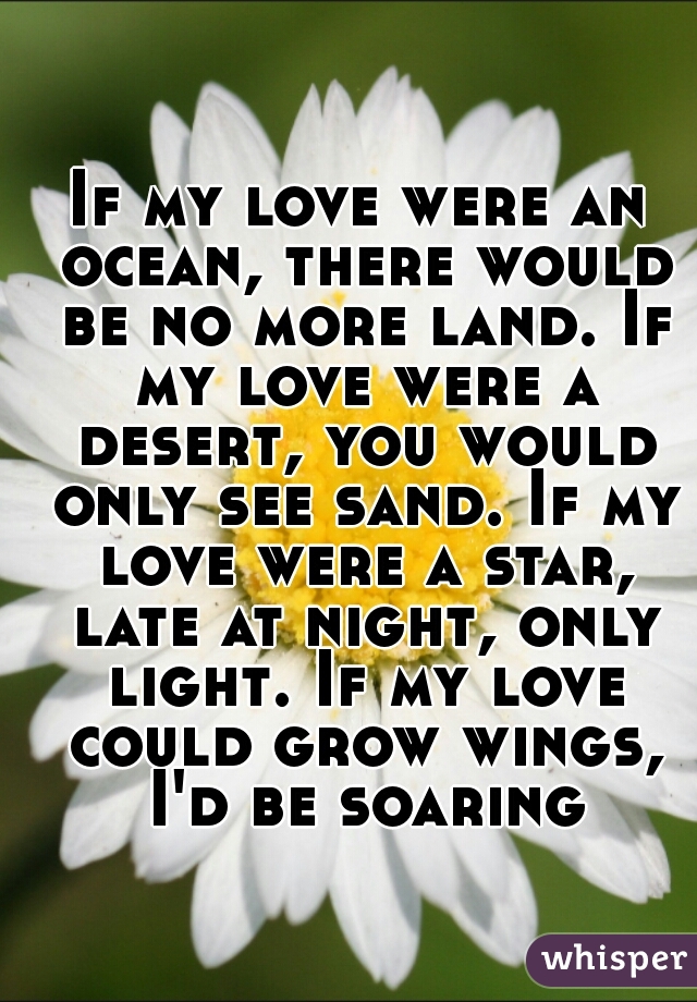 If my love were an ocean, there would be no more land. If my love were a desert, you would only see sand. If my love were a star, late at night, only light. If my love could grow wings, I'd be soaring