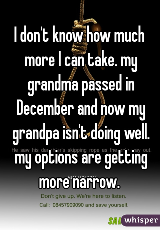 I don't know how much more I can take. my grandma passed in December and now my grandpa isn't doing well. my options are getting more narrow. 