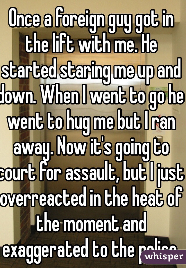 Once a foreign guy got in the lift with me. He started staring me up and down. When I went to go he went to hug me but I ran away. Now it's going to court for assault, but I just overreacted in the heat of the moment and exaggerated to the police. 