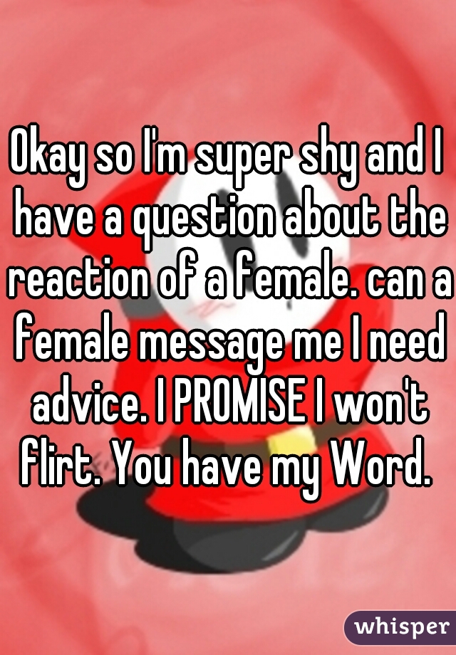 Okay so I'm super shy and I have a question about the reaction of a female. can a female message me I need advice. I PROMISE I won't flirt. You have my Word. 