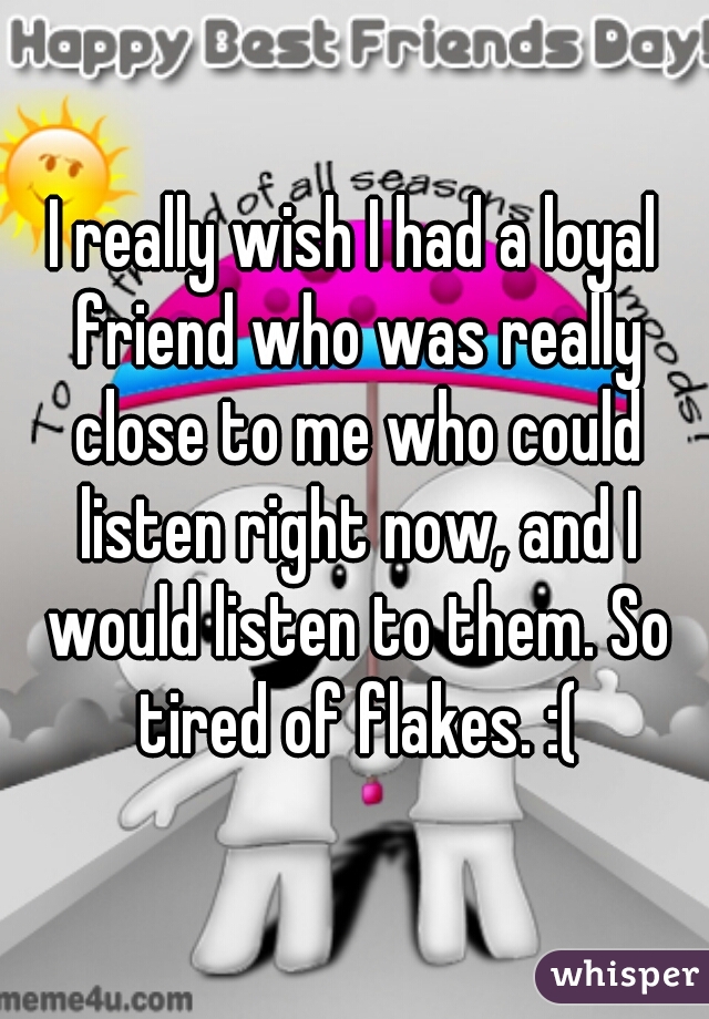 I really wish I had a loyal friend who was really close to me who could listen right now, and I would listen to them. So tired of flakes. :(