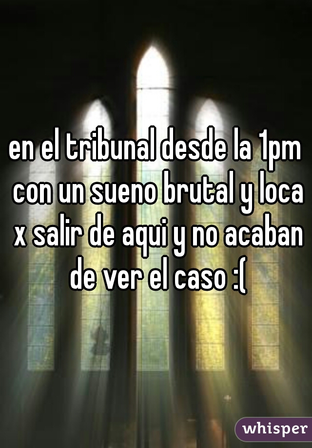 en el tribunal desde la 1pm con un sueno brutal y loca x salir de aqui y no acaban de ver el caso :(