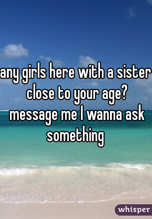 any girls here with a sister close to your age? message me I wanna ask something 