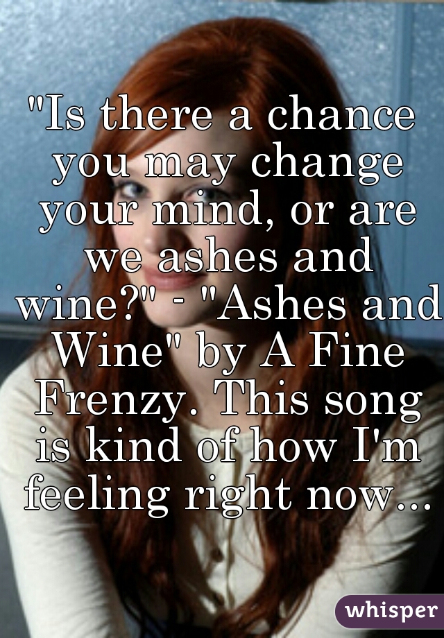 "Is there a chance you may change your mind, or are we ashes and wine?" - "Ashes and Wine" by A Fine Frenzy. This song is kind of how I'm feeling right now...