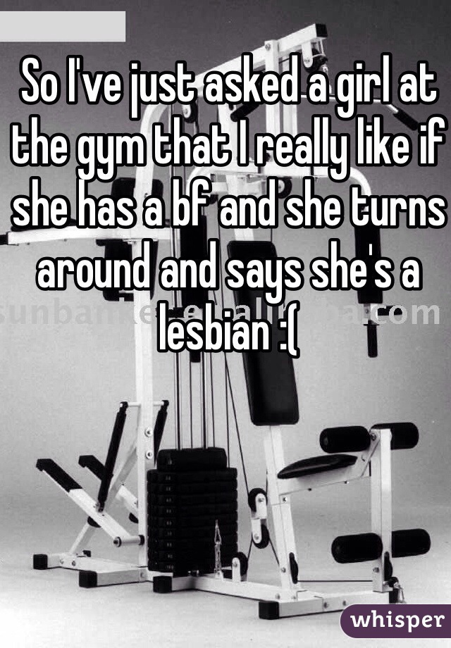 So I've just asked a girl at the gym that I really like if she has a bf and she turns around and says she's a lesbian :( 