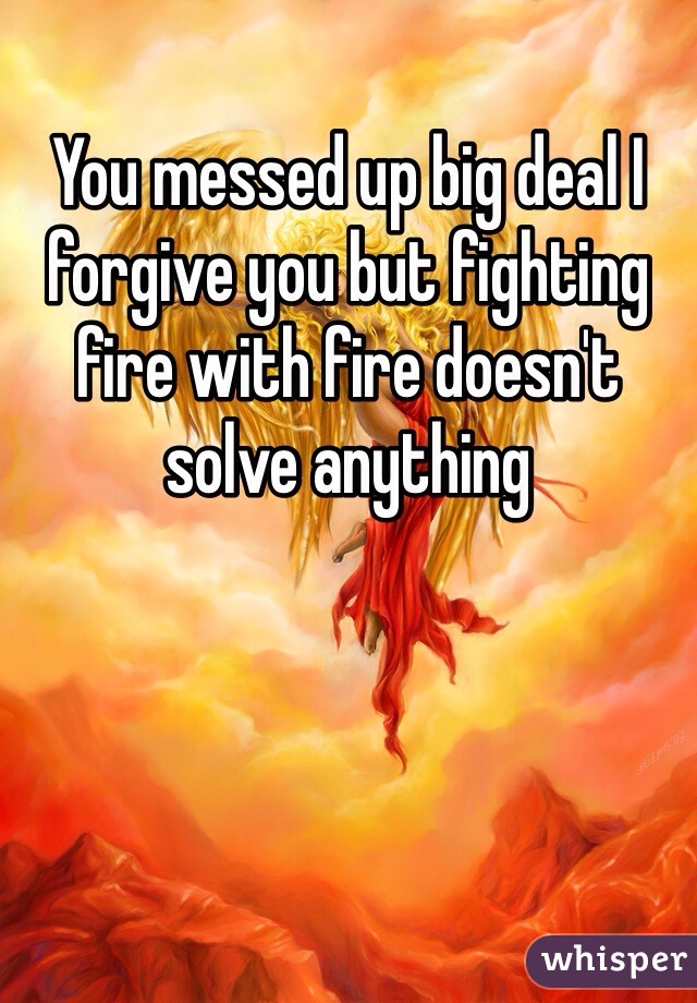 You messed up big deal I forgive you but fighting fire with fire doesn't solve anything 