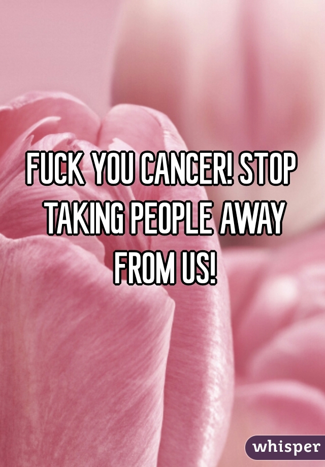 FUCK YOU CANCER! STOP TAKING PEOPLE AWAY FROM US!