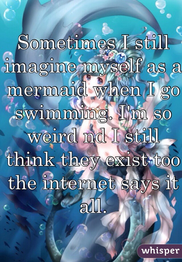 Sometimes I still imagine myself as a mermaid when I go swimming. I'm so weird nd I still think they exist too the internet says it all.  