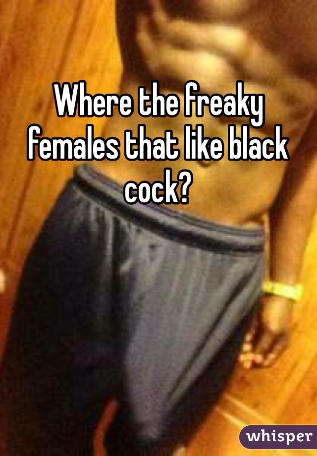 Where the freaky females that like black cock? 