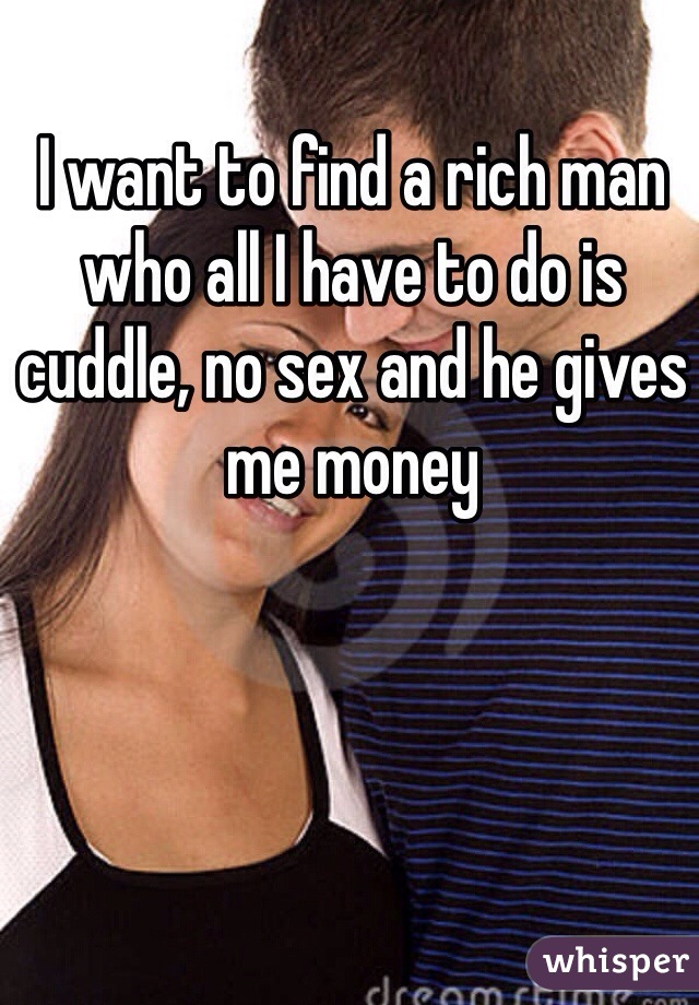 I want to find a rich man who all I have to do is cuddle, no sex and he gives me money 