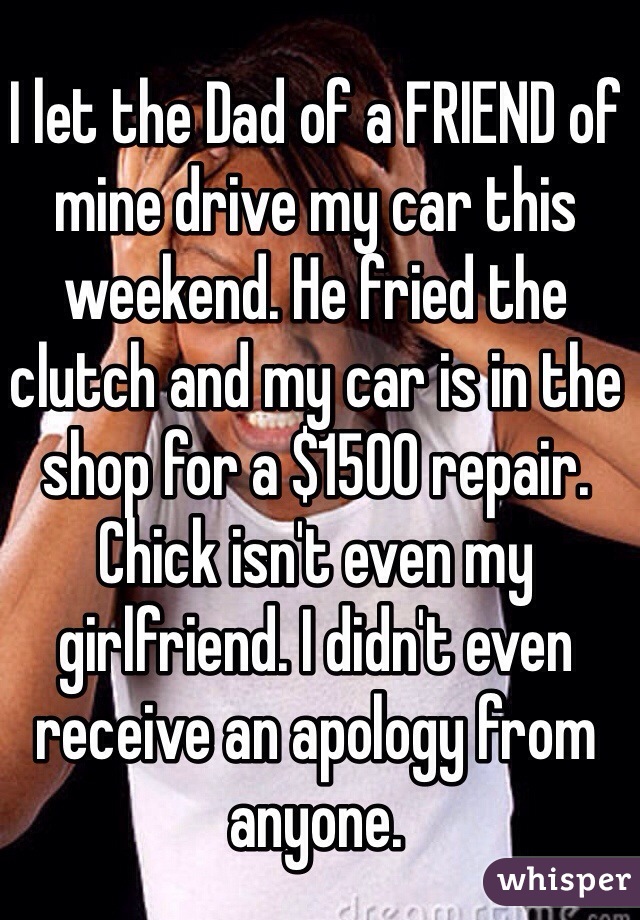 I let the Dad of a FRIEND of mine drive my car this weekend. He fried the clutch and my car is in the shop for a $1500 repair. Chick isn't even my girlfriend. I didn't even receive an apology from anyone. 