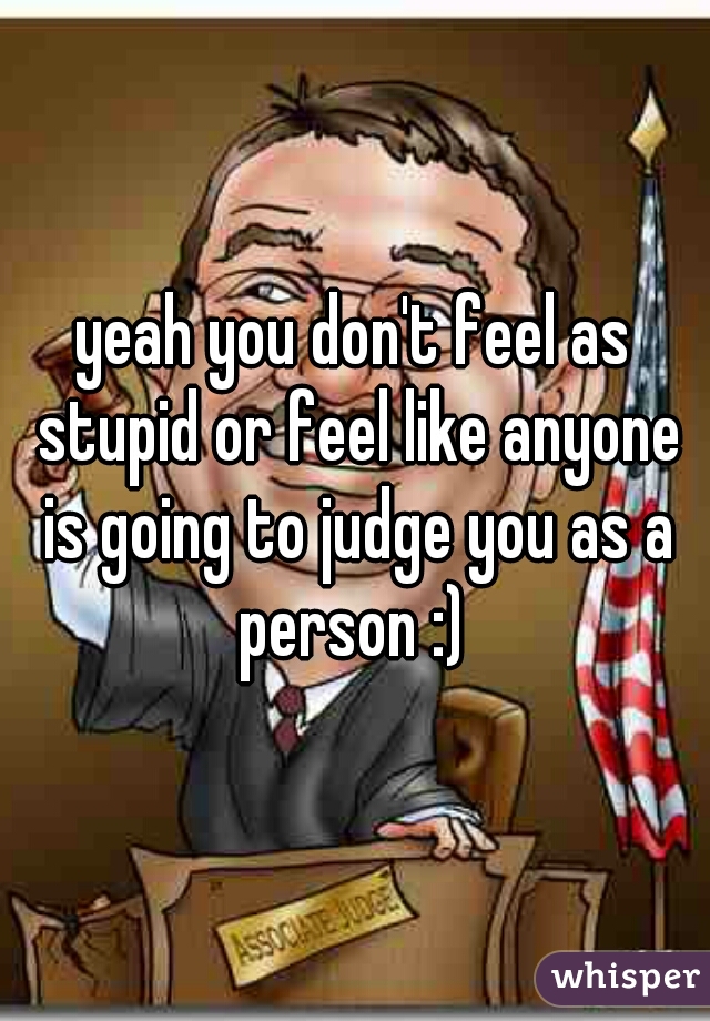 yeah you don't feel as stupid or feel like anyone is going to judge you as a person :) 