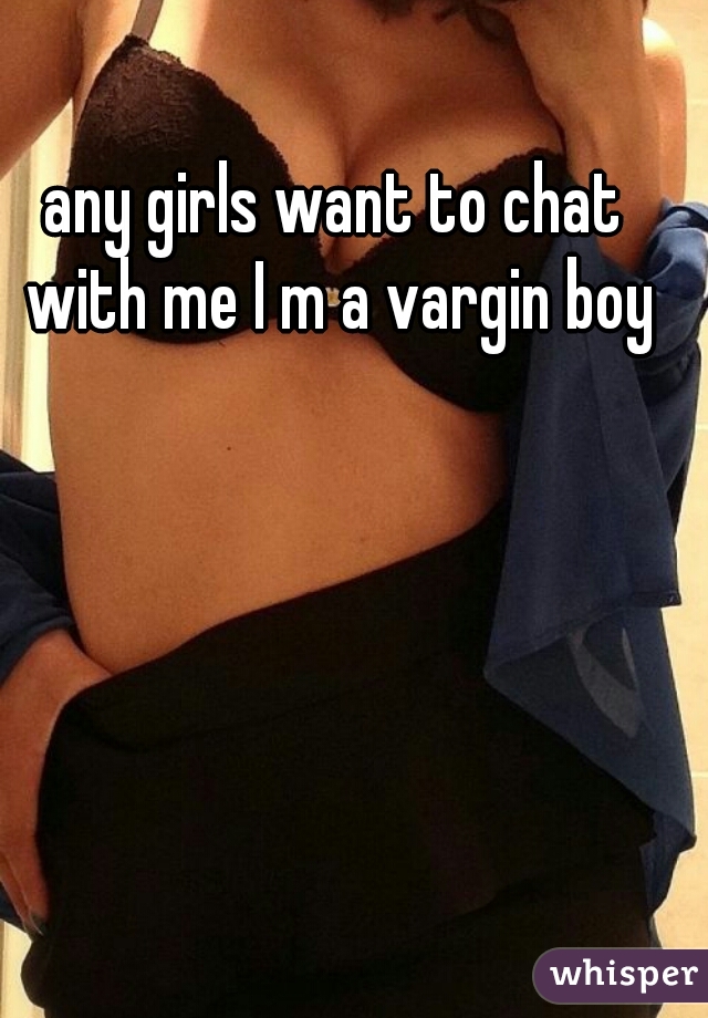 any girls want to chat with me I m a vargin boy