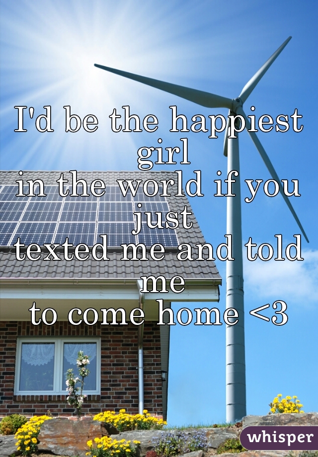 I'd be the happiest girl
in the world if you just
texted me and told me
to come home <3