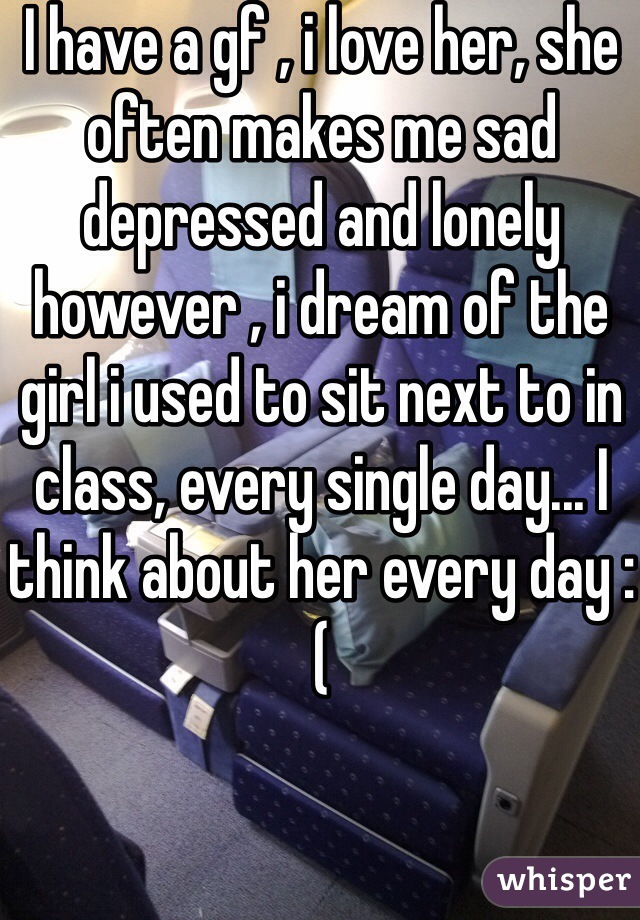 I have a gf , i love her, she often makes me sad depressed and lonely however , i dream of the girl i used to sit next to in class, every single day... I think about her every day :( 