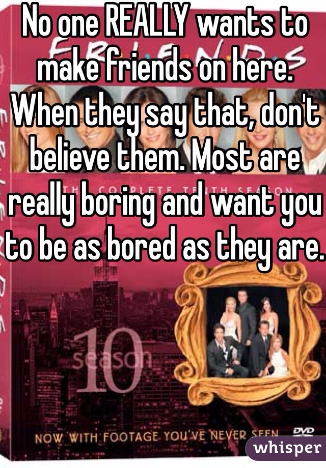 No one REALLY wants to make friends on here. When they say that, don't believe them. Most are really boring and want you to be as bored as they are. 